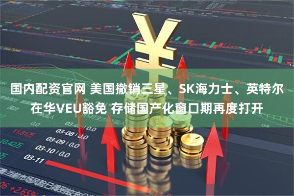 国内配资官网 美国撤销三星、SK海力士、英特尔在华VEU豁免 存储国产化窗口期再度打开