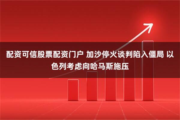 配资可信股票配资门户 加沙停火谈判陷入僵局 以色列考虑向哈马斯施压