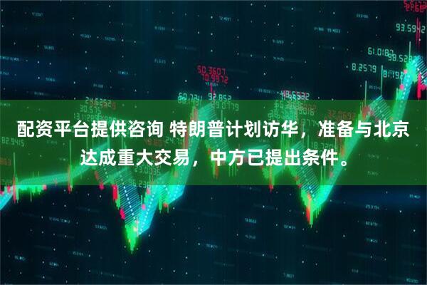 配资平台提供咨询 特朗普计划访华，准备与北京达成重大交易，中方已提出条件。