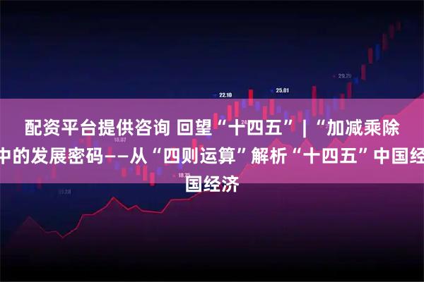 配资平台提供咨询 回望“十四五” | “加减乘除”中的发展密码——从“四则运算”解析“十四五”中国经济