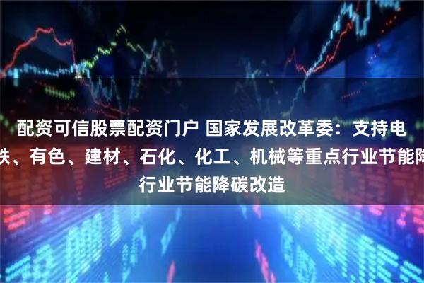 配资可信股票配资门户 国家发展改革委：支持电力、钢铁、有色、建材、石化、化工、机械等重点行业节能降碳改造