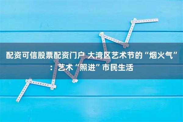 配资可信股票配资门户 大湾区艺术节的“烟火气”：艺术“照进”市民生活
