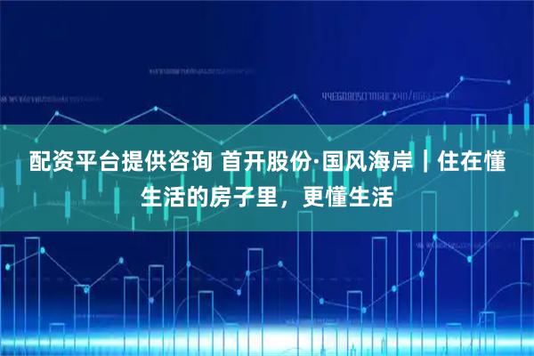 配资平台提供咨询 首开股份·国风海岸｜住在懂生活的房子里，更懂生活