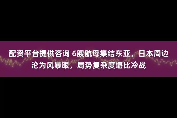 配资平台提供咨询 6艘航母集结东亚，日本周边沦为风暴眼，局势复杂度堪比冷战
