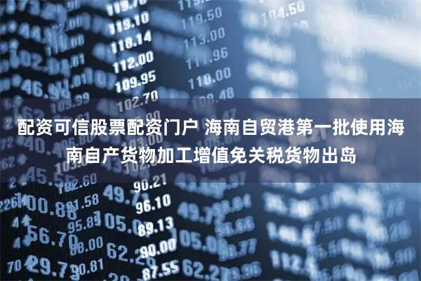 配资可信股票配资门户 海南自贸港第一批使用海南自产货物加工增值免关税货物出岛