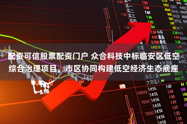 配资可信股票配资门户 众合科技中标临安区低空综合治理项目，市区协同构建低空经济生态底座