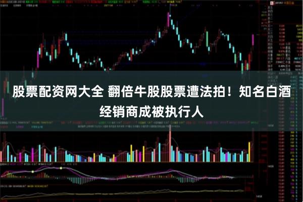 股票配资网大全 翻倍牛股股票遭法拍！知名白酒经销商成被执行人