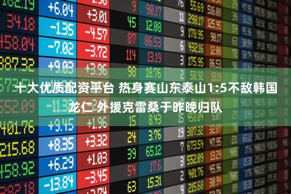 十大优质配资平台 热身赛山东泰山1:5不敌韩国龙仁 外援克雷桑于昨晚归队