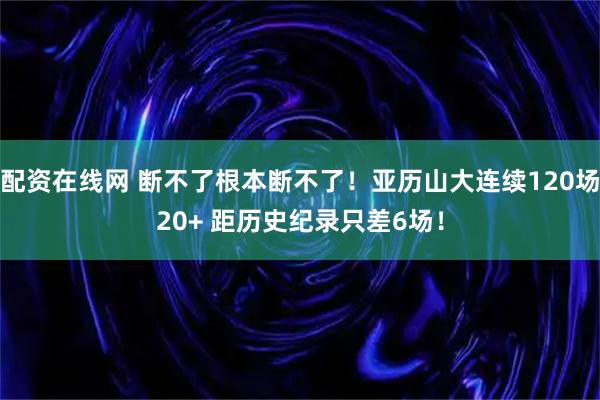 配资在线网 断不了根本断不了！亚历山大连续120场20+ 距历史纪录只差6场！