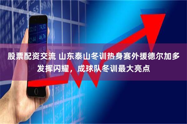 股票配资交流 山东泰山冬训热身赛外援德尔加多发挥闪耀，成球队冬训最大亮点