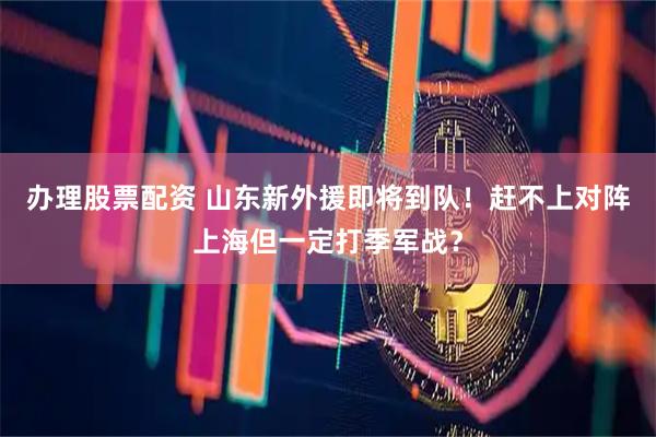 办理股票配资 山东新外援即将到队！赶不上对阵上海但一定打季军战？