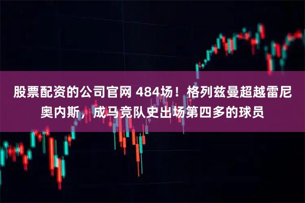 股票配资的公司官网 484场！格列兹曼超越雷尼奥内斯，成马竞队史出场第四多的球员