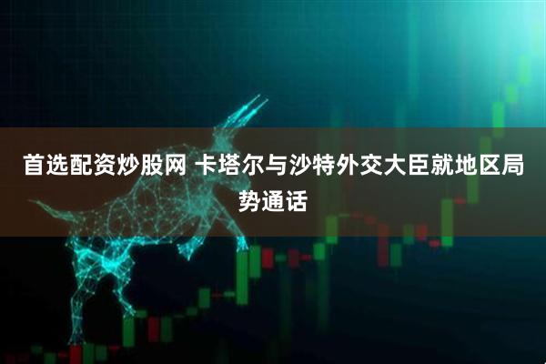 首选配资炒股网 卡塔尔与沙特外交大臣就地区局势通话