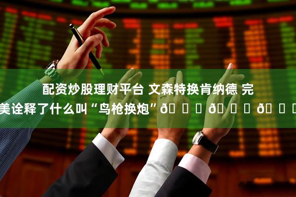 配资炒股理财平台 文森特换肯纳德 完美诠释了什么叫“鸟枪换炮”😂😂😂