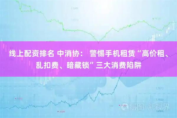 线上配资排名 中消协： 警惕手机租赁“高价租、乱扣费、暗藏锁”三大消费陷阱